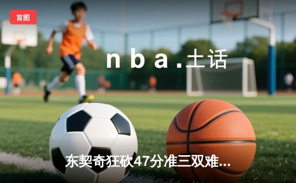 东契奇狂砍47分准三双难救主，凯尔特人险胜独行侠夺赛点